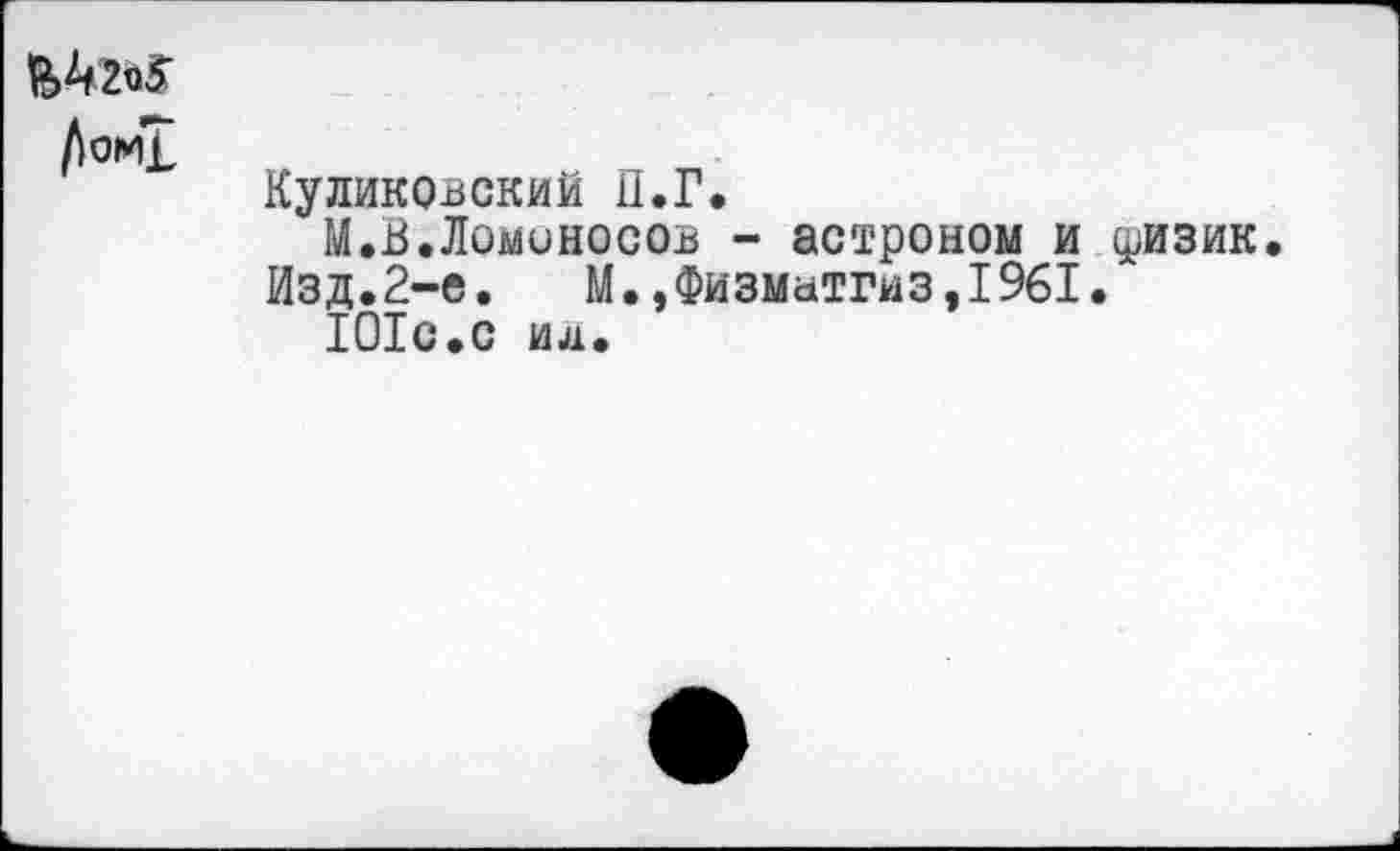 ﻿^>^2^5
Куликовский П.Г.
М.В.Ломоносов - астроном и физик Изд.2-е.	М.,Физматгиз,1961.
101с.с ид.